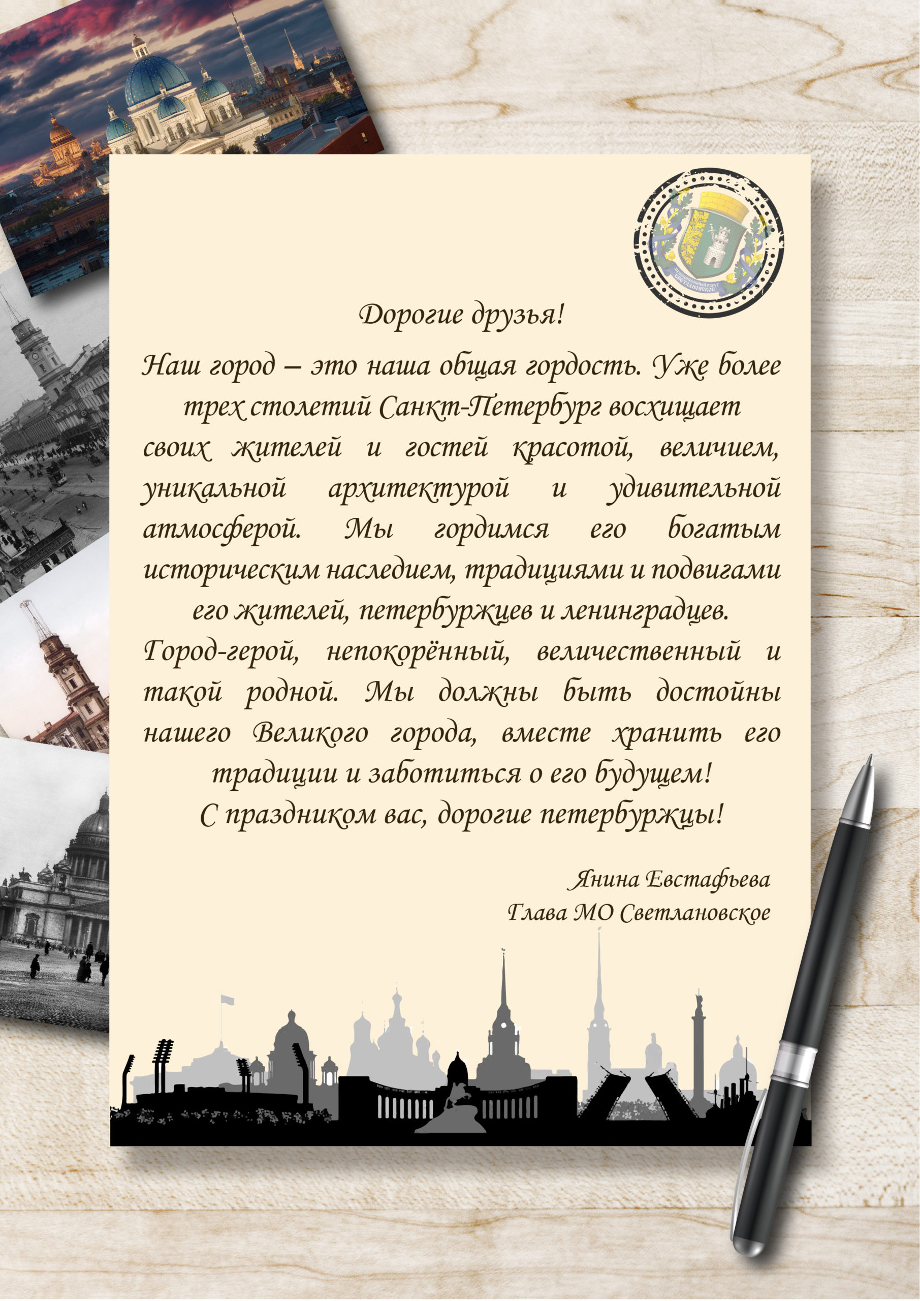 Дорогие друзья! Наш город - это наша общая гордость. Уже более трех столетий Санкт-Петербург восхищает своих жителей и гостей красотой, величием, уникальной архитектурой и удивительной атмосферой. С праздников вас, дорогие петербуржцы! Янина Евстафьева, Глава МО Светлановское.